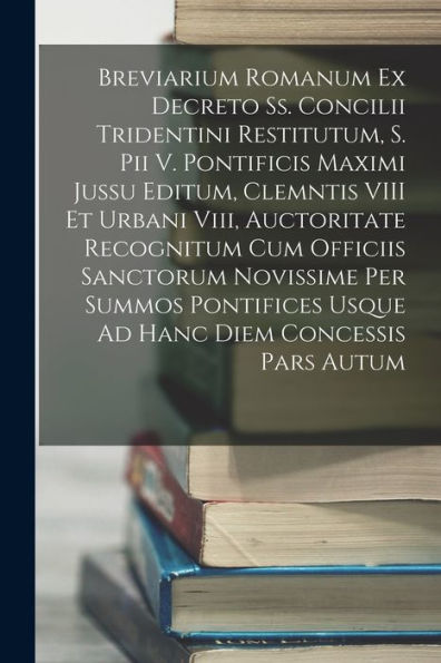Breviarium Romanum Ex Decreto Ss. Concilii Tridentini Restitutum, S. Pii V. Pontificis Maximi Jussu Editum, Clemntis Viii Et Urbani Viii, Auctoritate ... Diem Concessis Pars Autum (Latin Edition)