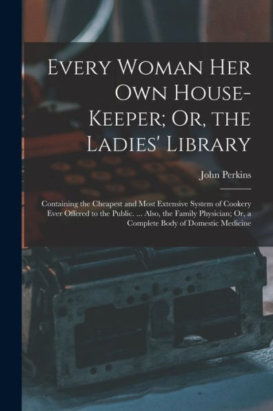 Every Woman Her Own House-Keeper; Or, The Ladies' Library: Containing The Cheapest And Most Extensive System Of Cookery Ever Offered To The Public. ... Or, A Complete Body Of Domestic Medicine