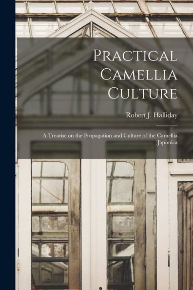 Practical Camellia Culture: A Treatise On The Propagation And Culture Of The Camellia Japonica