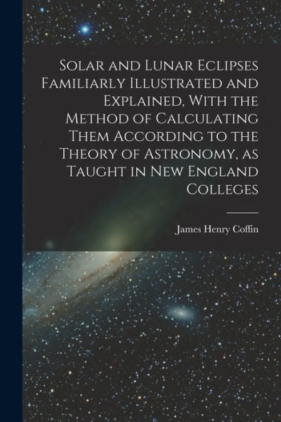 Solar And Lunar Eclipses Familiarly Illustrated And Explained, With The Method Of Calculating Them According To The Theory Of Astronomy, As Taught In New England Colleges