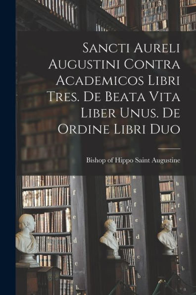 Sancti Aureli Augustini Contra Academicos Libri Tres. De Beata Vita Liber Unus. De Ordine Libri Duo (Latin Edition)