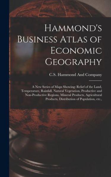 Hammond'S Business Atlas Of Economic Geography: A New Series Of Maps Showing: Relief Of The Land, Temperature, Rainfall, Natural Vegetation, ... Products, Distribution Of Population, Etc.,