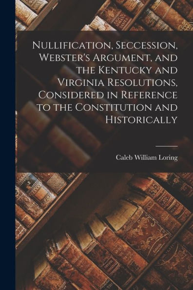 Nullification, Seccession, Webster'S Argument, And The Kentucky And Virginia Resolutions, Considered In Reference To The Constitution And Historically