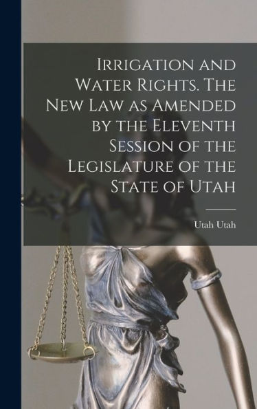 Irrigation And Water Rights. The New Law As Amended By The Eleventh Session Of The Legislature Of The State Of Utah