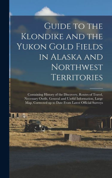 Guide To The Klondike And The Yukon Gold Fields In Alaska And Northwest Territories: Containing History Of The Discovery, Routes Of Travel, Necessary ... Up To Date From Latest Official Surveys