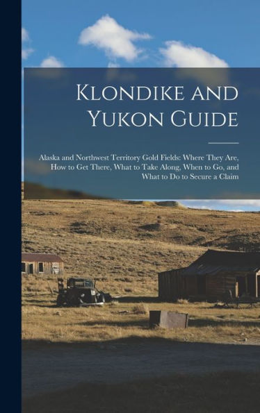 Klondike And Yukon Guide: Alaska And Northwest Territory Gold Fields: Where They Are, How To Get There, What To Take Along, When To Go, And What To Do To Secure A Claim