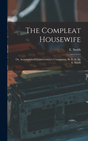 The Compleat Housewife: Or, Accomplished Gentlewoman'S Companion, By E- S-. By E. Smith