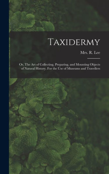 Taxidermy: Or, The Art Of Collecting, Preparing, And Mounting Objects Of Natural History. For The Use Of Museums And Travellers