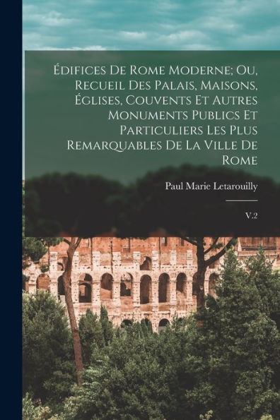 Édifices De Rome Moderne; Ou, Recueil Des Palais, Maisons, Églises, Couvents Et Autres Monuments Publics Et Particuliers Les Plus Remarquables De La Ville De Rome: V.2 (French Edition)