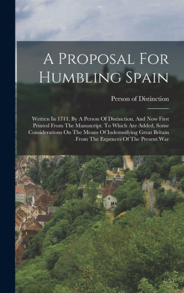 A Proposal For Humbling Spain: Written In 1711. By A Person Of Distinction. And Now First Printed From The Manuscript. To Which Are Added, Some ... Britain From The Expences Of The Present War