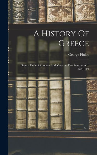 A History Of Greece: Greece Under Othoman And Venetian Domination. A.D. 1453-1821