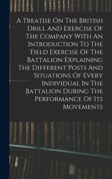 A Treatise On The British Drill And Exercise Of The Company With An Introduction To The Field Exercise Of The Battalion Explaining The Different Posts ... During The Performance Of Its Movements