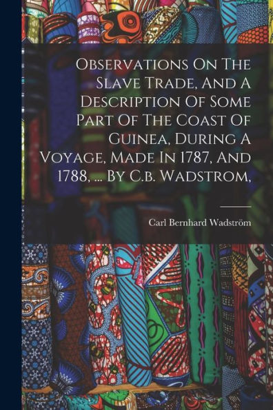 Observations On The Slave Trade, And A Description Of Some Part Of The Coast Of Guinea, During A Voyage, Made In 1787, And 1788, ... By C.B. Wadstrom,
