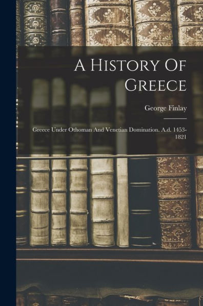 A History Of Greece: Greece Under Othoman And Venetian Domination. A.D. 1453-1821