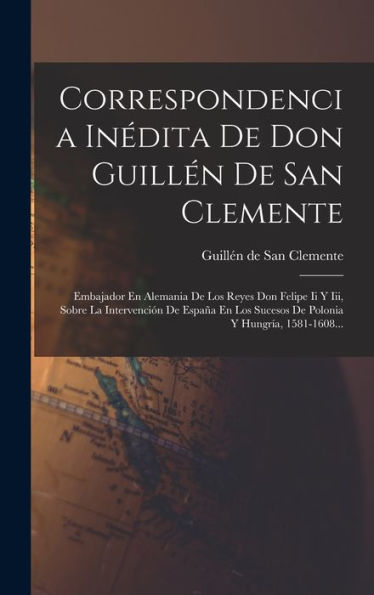 Correspondencia Inédita De Don Guillén De San Clemente: Embajador En Alemania De Los Reyes Don Felipe Ii Y Iii, Sobre La Intervención De España En Los ... Y Hungría, 1581-1608... (Spanish Edition)