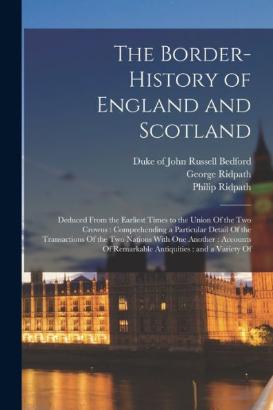 The Border-History Of England And Scotland: Deduced From The Earliest Times To The Union Of The Two Crowns: Comprehending A Particular Detail Of The ... Of Remarkable Antiquities: And A Variety Of