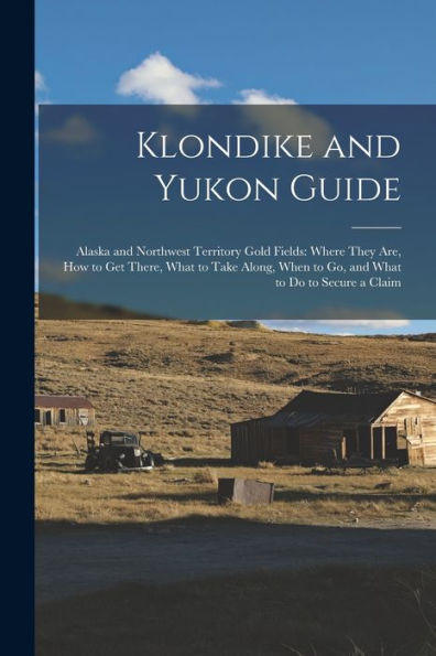 Klondike And Yukon Guide: Alaska And Northwest Territory Gold Fields: Where They Are, How To Get There, What To Take Along, When To Go, And What To Do To Secure A Claim