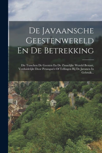 De Javaansche Geestenwereld En De Betrekking: Die Tusschen De Geesten En De Zinnelijke Wereld Bestaat, Verduidelijkt Door Petangan'S Of Tellingen Bij De Javanen In Gebruik... (Dutch Edition)