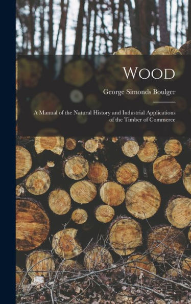Wood: A Manual Of The Natural History And Industrial Applications Of The Timber Of Commerce