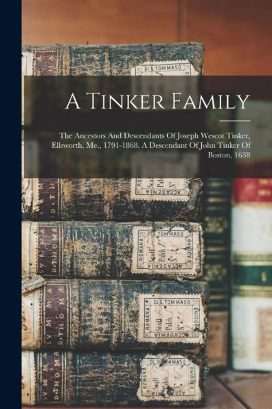A Tinker Family: The Ancestors And Descendants Of Joseph Wescot Tinker, Ellsworth, Me., 1791-1868. A Descendant Of John Tinker Of Boston, 1638