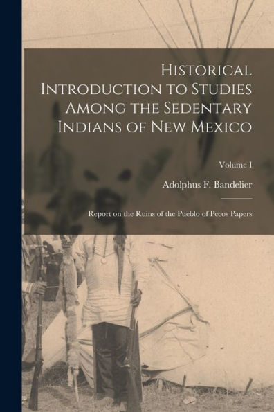 Historical Introduction To Studies Among The Sedentary Indians Of New Mexico: Report On The Ruins Of The Pueblo Of Pecos Papers; Volume I