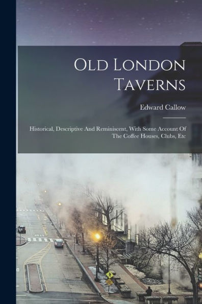 Old London Taverns: Historical, Descriptive And Reminiscent, With Some Account Of The Coffee Houses, Clubs, Etc