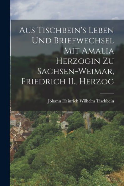 Aus Tischbein'S Leben Und Briefwechsel Mit Amalia Herzogin Zu Sachsen-Weimar, Friedrich Ii., Herzog