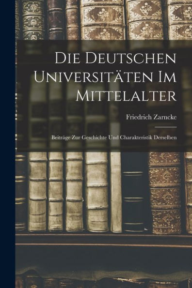 Die Deutschen Universitäten Im Mittelalter: Beiträge Zur Geschichte Und Charakteristik Derselben