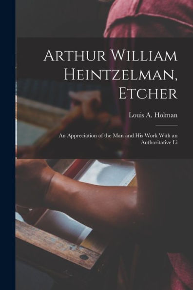 Arthur William Heintzelman, Etcher; An Appreciation Of The Man And His Work With An Authoritative Li