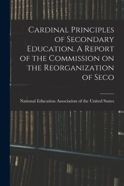 Cardinal Principles Of Secondary Education. A Report Of The Commission On The Reorganization Of Seco