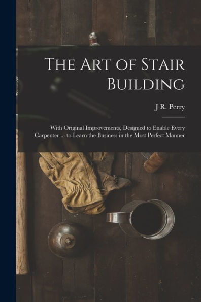 The Art Of Stair Building: With Original Improvements, Designed To Enable Every Carpenter ... To Learn The Business In The Most Perfect Manner