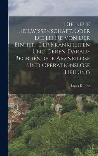 Die Neue Heilwissenschaft, Oder Die Lehre Von Der Einheit Der Krankheiten Und Deren Darauf Begruendete Arzneilose Und Operationslose Heilung (German Edition)