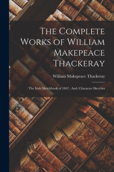 The Complete Works Of William Makepeace Thackeray: The Irish Sketchbook Of 1842; And, Character Sketches