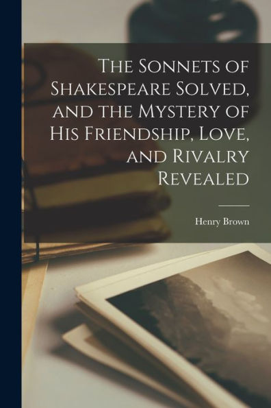 The Sonnets Of Shakespeare Solved, And The Mystery Of His Friendship, Love, And Rivalry Revealed