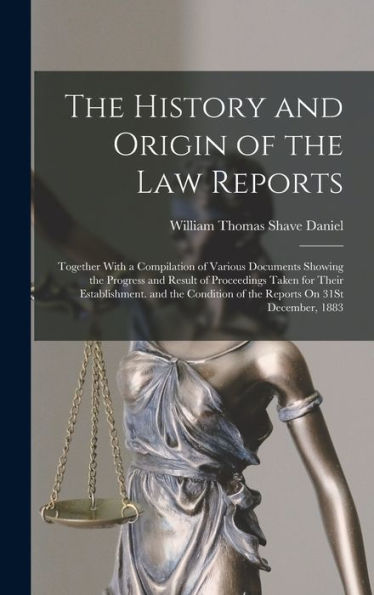 The History And Origin Of The Law Reports: Together With A Compilation Of Various Documents Showing The Progress And Result Of Proceedings Taken For ... Of The Reports On 31St December, 1883
