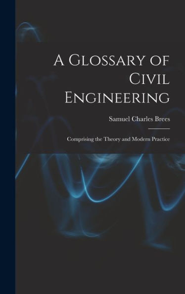A Glossary Of Civil Engineering: Comprising The Theory And Modern Practice
