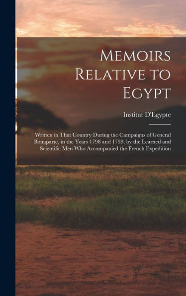 Memoirs Relative To Egypt: Written In That Country During The Campaigns Of General Bonaparte, In The Years 1798 And 1799, By The Learned And Scientific Men Who Accompanied The French Expedition