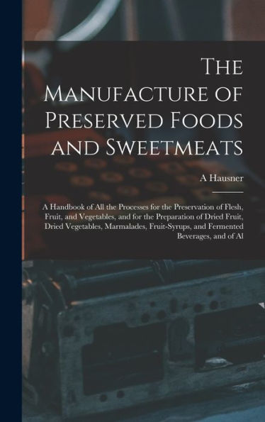 The Manufacture Of Preserved Foods And Sweetmeats: A Handbook Of All The Processes For The Preservation Of Flesh, Fruit, And Vegetables, And For The ... And Fermented Beverages, And Of Al
