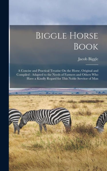Biggle Horse Book: A Concise And Practical Treatise On The Horse, Original And Compiled: Adapted To The Needs Of Farmers And Others Who Have A Kindly Regard For This Noble Servitor Of Man