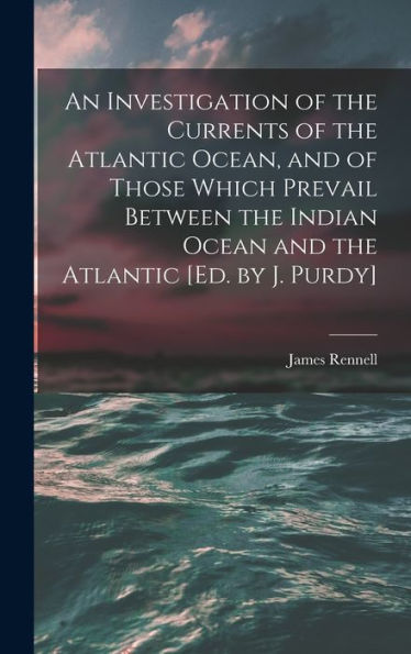An Investigation Of The Currents Of The Atlantic Ocean, And Of Those Which Prevail Between The Indian Ocean And The Atlantic [Ed. By J. Purdy]