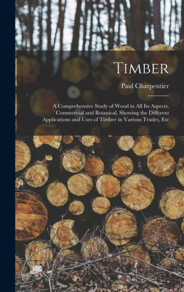 Timber: A Comprehensive Study Of Wood In All Its Aspects, Commercial And Botanical, Showing The Different Applications And Uses Of Timber In Various Trades, Etc