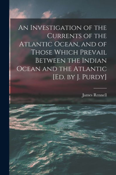 An Investigation Of The Currents Of The Atlantic Ocean, And Of Those Which Prevail Between The Indian Ocean And The Atlantic [Ed. By J. Purdy]
