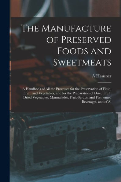 The Manufacture Of Preserved Foods And Sweetmeats: A Handbook Of All The Processes For The Preservation Of Flesh, Fruit, And Vegetables, And For The ... And Fermented Beverages, And Of Al