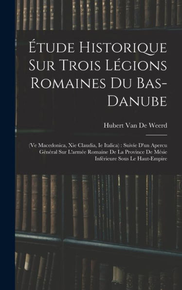 Étude Historique Sur Trois Légions Romaines Du Bas-Danube: (Ve Macedonica, Xie Claudia, Ie Italica): Suivie D'Un Apercu Général Sur L'Armée Romaine De ... Sous Le Haut-Empire (French Edition)