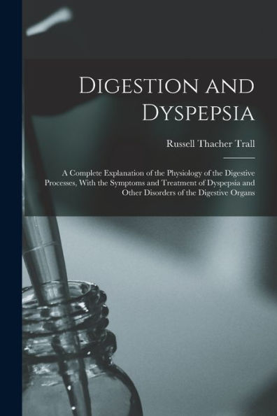Digestion And Dyspepsia: A Complete Explanation Of The Physiology Of The Digestive Processes, With The Symptoms And Treatment Of Dyspepsia And Other Disorders Of The Digestive Organs