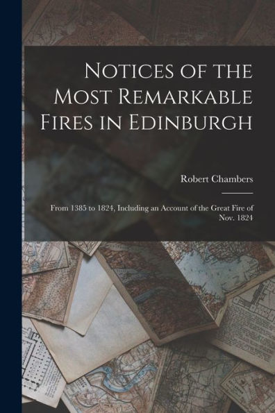 Notices Of The Most Remarkable Fires In Edinburgh: From 1385 To 1824, Including An Account Of The Great Fire Of Nov. 1824