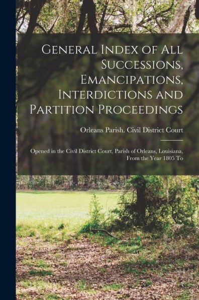 General Index Of All Successions, Emancipations, Interdictions And Partition Proceedings: Opened In The Civil District Court, Parish Of Orleans, Louisiana, From The Year 1805 To