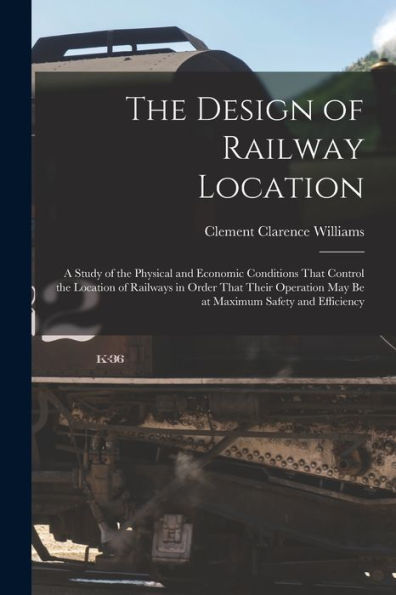 The Design Of Railway Location: A Study Of The Physical And Economic Conditions That Control The Location Of Railways In Order That Their Operation May Be At Maximum Safety And Efficiency