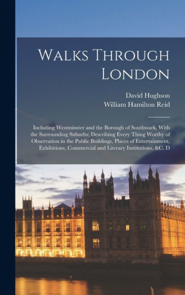 Walks Through London: Including Westminster And The Borough Of Southwark, With The Surrounding Suburbs; Describing Every Thing Worthy Of Observation ... Commercial And Literary Institutions, &C. D