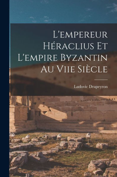 L'Empereur Héraclius Et L'Empire Byzantin Au Viie Siècle (French Edition)